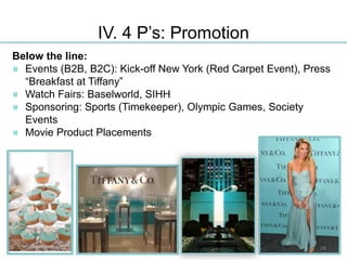 IV. 4 P’s: Promotion
Below the line:
Events (B2B, B2C): Kick-off New York (Red Carpet Event), Press
“Breakfast at Tiffany”
Watch Fairs: Baselworld, SIHH
Sponsoring: Sports (Timekeeper), Olympic Games, Society
Events
Movie Product Placements
28
 