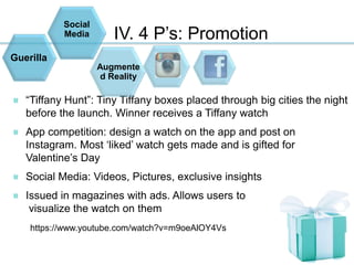 IV. 4 P’s: Promotion
“Tiffany Hunt”: Tiny Tiffany boxes placed through big cities the night
before the launch. Winner receives a Tiffany watch
App competition: design a watch on the app and post on
Instagram. Most ‘liked’ watch gets made and is gifted for
Valentine’s Day
Social Media: Videos, Pictures, exclusive insights
Issued in magazines with ads. Allows users to
visualize the watch on them
https://www.youtube.com/watch?v=m9oeAlOY4Vs
Social
Media
Augmente
d Reality
Guerilla
 