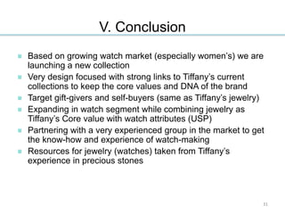 V. Conclusion
Based on growing watch market (especially women’s) we are
launching a new collection
Very design focused with strong links to Tiffany’s current
collections to keep the core values and DNA of the brand
Target gift-givers and self-buyers (same as Tiffany’s jewelry)
Expanding in watch segment while combining jewelry as
Tiffany’s Core value with watch attributes (USP)
Partnering with a very experienced group in the market to get
the know-how and experience of watch-making
Resources for jewelry (watches) taken from Tiffany’s
experience in precious stones
31
 