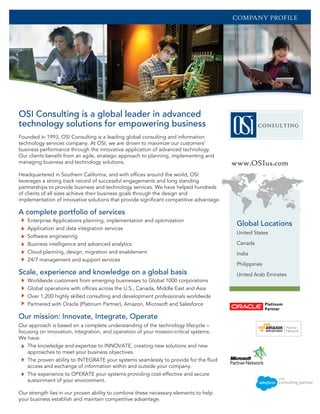 Founded in 1993, OSI Consulting is a leading global consulting and information
technology services company. At OSI, we are driven to maximize our customers’
business performance through the innovative application of advanced technology.
Our clients benefit from an agile, strategic approach to planning, implementing and
managing business and technology solutions.
Headquartered in Southern California, and with offices around the world, OSI
leverages a strong track record of successful engagements and long standing
partnerships to provide business and technology services. We have helped hundreds
of clients of all sizes achieve their business goals through the design and
implementation of innovative solutions that provide significant competitive advantage.
A complete portfolio of services
Enterprise Applications planning, implementation and optimization
Application and data integration services
Software engineering
Business intelligence and advanced analytics
Cloud planning, design, migration and enablement
24/7 management and support services
Scale, experience and knowledge on a global basis
Worldwide customers from emerging businesses to Global 1000 corporations
Global operations with offices across the U.S., Canada, Middle East and Asia
Over 1,200 highly skilled consulting and development professionals worldwide
Partnered with Oracle (Platinum Partner), Amazon, Microsoft and Salesforce
Our mission: Innovate, Integrate, Operate
Our approach is based on a complete understanding of the technology lifecycle –
focusing on innovation, integration, and operation of your mission-critical systems.
We have:
The knowledge and expertise to INNOVATE, creating new solutions and new
approaches to meet your business objectives.
The proven ability to INTEGRATE your systems seamlessly to provide for the fluid
access and exchange of information within and outside your company.
The experience to OPERATE your systems providing cost-effective and secure
sustainment of your environment.
Our strength lies in our proven ability to combine these necessary elements to help
your business establish and maintain competitive advantage.
www.OSIus.com
Global Locations
OSI Consulting is a global leader in advanced
technology solutions for empowering business
COMPANY PROFILE
United States
Canada
India
Philippines
United Arab Emirates
 