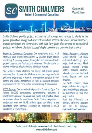 Smith Chalmers provide project and commercial management services to clients in the
power generation, energy and other infrastructure sectors. Our clients include financiers,
owners, developers and constructors. With over forty years of experience on international
projects, we help our clients to successfully plan, execute and close-out their projects
Site Services: Smith Chalmers can source and provide project
resources direct to your site. We have access to a large number of
personnel experienced in contract management, schedule & cost
control and claims management as well as specialist personnel
experienced in CCGT construction, commissioning & maintenance.
Project & Commercial Consulting: Our consultants assist at all
stages of your project from contract & schedule design, project
monitoring & recovery services, through EoT and claims analysis to
project close-out and final account settlement. We also advise on
dispute avoidance, adjudication and arbitration matters.
CCGT Services: Our extensive background in Combined Cycle Gas
Turbine (CCGT) construction, commissioning, operation &
maintenance allows us to provide our clients with effective advice
on commercial and technical issues. Smith Chalmers expertise, in
conjunction with our PRAS analysis, gives our clients a real
advantage when planning, executing or improving a CCGT
installation or refurbishment.
Project Recovery Advisory
Service (PRAS): Our PRAS
customised solution gets your
project back on track. PRAS
analyses multiple project
factors including contract,
schedule, processes, technical
issues, disputes and team
dynamics.
The Smith Chalmers PRAS
project solution, including six
sigma methodology, produces
an assessment of your true
project status.
From this information, a
relevant, effective, recovery
plan can be designed,
implemented and monitored.
Contact us at info@smithchalmers.com for further information and pricing.
www.smithchalmers.com
Glasgow, UK
Madrid, Spain
 