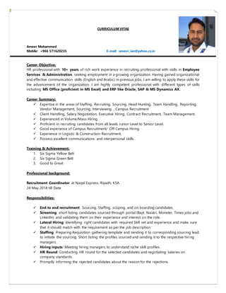 CURRICULUM VITAE
Ameer Mohammed
Mobile: +966 571620235 E-mail: ameer_ian@yahoo.co.in
Career Objective:
HR professional with 10+ years of rich work experience in recruiting professional with skills in Employee
Services & Administration, seeking employment in a growing organization. Having gained organizational
and effective communication skills (English and Arabic) in previous jobs, I am willing to apply these skills for
the advancement of the organization. I am highly competent professional with different types of skills
including MS Office (proficient in MS Excel) and ERP like Oracle, SAP & MS Dynamics AX.
Career Summary:
 Expertise in the areas of Staffing, Recruiting, Sourcing, Head Hunting, Team Handling, Reporting,
Vendor Management, Sourcing, Interviewing , Campus Recruitment
 Client Handling, Salary Negotiation, Executive Hiring, Contract Recruitment, Team Management.
 Experienced in Volume/Mass Hiring.
 Proficient in recruiting candidates from all levels Junior Level to Senior Level.
 Good experience of Campus Recruitment/ Off Campus Hiring.
 Experience in Logistic & Construction Recruitment.
 Possess excellent communications and interpersonal skills.
Training & Achievement:
1. Six Sigma Yellow Belt
2. Six Sigma Green Belt
3. Good to Great
Professional background:
Recruitment Coordinator at Naqel Express. Riyadh, KSA
24 May 2014 till Date
Responsibilities:
 End to end recruitment: Sourcing, Staffing, scoping, and on boarding candidates.
 Screening: short listing candidates sourced through portal (Bayt, Naukri, Monster, Times jobs and
LinkedIn) and validating them on their experience and interest on the role.
 Lateral Hiring: Identifying right candidates with required Skill set and experience and make sure
that it should match with the requirement as per the job description.
 Staffing: Preparing Requisition gathering template and sending it to corresponding sourcing lead
to initiate the sourcing. Short listing the profiles sourced and sending it to the respective hiring
managers.
 Hiring inputs: Meeting hiring managers to understand niche skill profiles.
 HR Round: Conducting HR round for the selected candidates and negotiating salaries on
company standards.
 Promptly informing the rejected candidates about the reason for the rejections.
 
