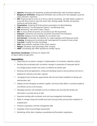  Agencies: Managing and maintaining professional relationships with recruitment Agencies.
 Background Verification: Background Verification was carried out for the employees as per the
policy, education, experience.
 MIS: Preparing reports on the no of closure, internal movements, and offer decline numbers to
ensure the flow of work to reach the aspire rates. Sending weekly, Monthly and quarterly
headcount and hiring report.
 Presentations: Preparing HR & Recruitment presentations for Board Meetings.
 VMS: Maintaining “Visa Management Systems” and allocating Visas
 RSR: Maintaining “Recruitment Status” Report.
 ISO: To ensure all the documents are recorded as per ISO requirement.
 Embassies: Submission and receiving recruitment documents from Embassies.
 Visit Visa: Applying of visa for delegates for recruitment trips.
 Exit Interview: Conducting Exit interviews for resign employees and finding pain points.
 Ticketing: Arranging and coordinating with travel agencies for vacation & new arrivals.
 Turn Over: Tracking Turn Over percentage.
 EOM: Responsible for employee of the month selection.
 Nitaqat: Calculating Saudi percentage of the company.
 HRDF: Coordinating with HRDF specialist for monthly reports.
Recruitment Coordinator at Al Fanar Co. Riyadh, KSA
01 March 2009 to 05 April 2012
Responsibilities:
 Supporting the recruitment manager in implementation of recruitment objectives, policies.
 Assisting and coordinating with recruitment manager in preparation of manpower plan &
accordingly prepare monitor and control, an efficient recruitment plan
 Receiving all the job applications, sorting and classifying based on each profession and store in
database for retrieval as and when required
 Arranging for test & interview appointments with the short listed candidates for testing and
administration test.
 Seeking out and managing recruitment suppliers, and ensure they deliver a consistent quality &
cost efficient service to the business
 Managing vacancies and candidate records on software and, ensuring that all data and
information is accurate and up to date
 Experience working with recruitment tools and case management technologies
 Ability to manage a large and variable work load, ensuring timely and accurate completion of
assigned work.
 Proficient organization and time management skills.
 Capability to learn local and legal requirements
 Maintaining all the data in database, spreadsheet and Presentation applications
 