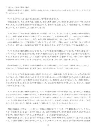 3
ことについて英語で伝えられた。
外国からの留学生との交流で、外国にしかないものや、日本にしかないものを知ることができた。カラオケが
ないのはびっくりした。
アメリカの学校から送られてきた絵は悲しい戦争を感じる絵でした。
年賀状を書いて、外国と日本の違いを感じた。おせち料理を紹介して、自分自身もおせちについてあらためて
考えられた。自分の夢を英語で表すと変な感じがした。お礼の手紙を書くとき、日本語とは違って、文の構成が
難しかった。もっとほかの人と交流したいと思った。
アメリカやロシアの生徒の絵に感想を書くのは緊張しましたが、よく書けたと思う。年賀状で新年の挨拶がで
きたし、英語で年賀状を書いたのは初めてだったので良かった。おせち料理を紹介して、日本のお正月料理をし
ってもらうことができて良かったと思う。自分の夢を外国の人に向けて送ったのは良かったと思う。
お礼の気持ちがこもった手紙を送ることができて良かったと思う。平和について、人種が違っていても思って
いることは一緒だった。自己紹介など英語でうまく書けたと思う。留学生との交流もとても良い交流だった。
アメリカの生徒の絵の感想はかわいくできた。ロシアの生徒の絵の感想は上手にできた。年賀状を書くときハ
プニングがあったけど最後までできた。おせち料理紹介はおいしそうな写真でできた。自分の夢について書いて、
ちゃんと考えることができた。もらった返事に対するお礼の手紙を書くとき嬉しかった。平和について（他の国
の生徒のメッセージを読んで）すごいと思った。自己紹介は難しかったが、交流は楽しかった。
絵の感想は書けた。年賀状とおせち料理紹介はできたが夢の録音はできなかった。返事をもらってよかった。
平和について（外国の生徒は）よく考えている。自己紹介ができて良かった。交流は楽しかった。
アメリカやロシアの生徒の絵に面白い絵がたくさんあって、（返事を書くのが）面白かった。いろんな絵が見
られてよかった。年賀状を外国の人とやりとりできて楽しかった。おせち料理紹介でいろんなことを教えられて
よかった。自分の夢について書けたときはとても面白かった。手紙が送られてきて嬉しかった。（外国の生徒も）
平和を考えていることを知ることができて嬉しかった。自己紹介が英語でできて楽しかった。おもしろい交流が
いろいろできてよかった。
アメリカの生徒の絵は個性的で良かった。ロシアの生徒の絵はきれいで印象的だった。違う国の人に年賀状を
送るというのは初めての経験でよかった。日本の料理を英語で外国の人に教える機会ってなかなかないと思うか
らよかった。自分の夢を英語にできてよかった。国は違っても返事をすることは大切なことなのだと思った。や
はり、どの国も平和は大事だと思っているんだなと思いました。お返事などを読み、本当にやりとりをしている
んだと改めて思いました。留学生との交流では実際に話すことができてよかったと思いました。
外国の子は絵が上手だな・・・と思った。年賀状は外国ではクリスマスカードの役割も果たすけど、クリスマ
スカードは書いたことがなかったので、楽しかった。おせち料理紹介で、日本の文化を自分も考えたりすること
ができた。将来の夢についてちゃんと書けたと思う。とくに最後の３行お気に入り。
外国の生徒も思っていることとかは日本の生徒と一緒で、やはり世界が平和になればいいと思ってるんだと思
った。自己紹介を録音した時ははずかしかった。しかもつまってしまった。留学生との交流は外国の人と直接触
 