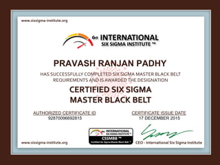 www.sixsigma-institute.org
www.sixsigma-institute.org CEO - International Six Sigma Institute
AUTHORIZED CERTIFICATE ID CERTIFICATE ISSUE DATE
6σ
HAS SUCCESSFULLY COMPLETED SIX SIGMA MASTER BLACK BELT
REQUIREMENTS AND IS AWARDED THE DESIGNATION
CERTIFIED SIX SIGMA
MASTER BLACK BELT
INTERNATIONAL
SIX SIGMA INSTITUTE ™
PRAVASH RANJAN PADHY
92870096692815 17 DECEMBER 2015
 