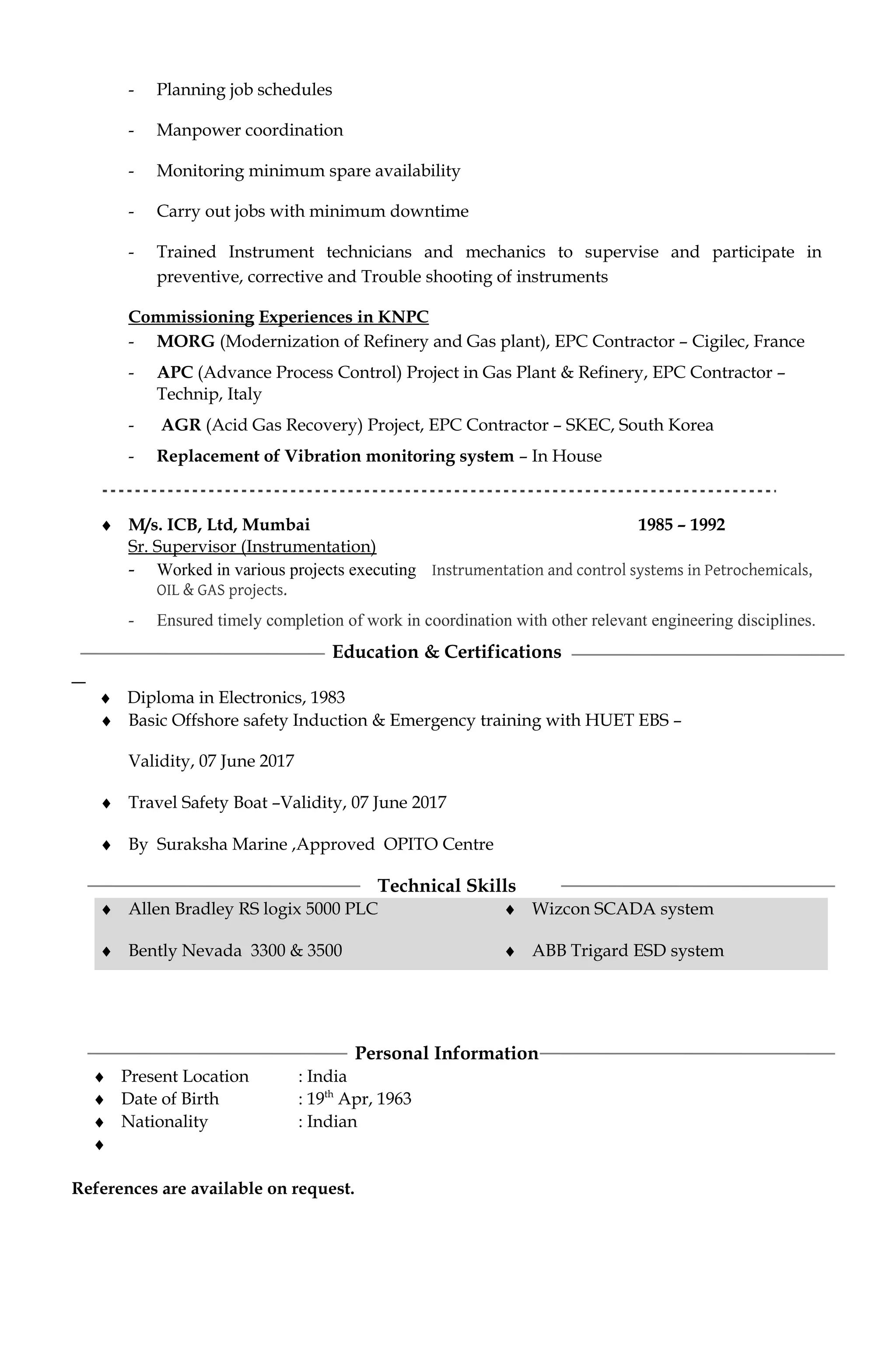 - Planning job schedules
- Manpower coordination
- Monitoring minimum spare availability
- Carry out jobs with minimum downtime
- Trained Instrument technicians and mechanics to supervise and participate in
preventive, corrective and Trouble shooting of instruments
Commissioning Experiences in KNPC
- MORG (Modernization of Refinery and Gas plant), EPC Contractor – Cigilec, France
- APC (Advance Process Control) Project in Gas Plant & Refinery, EPC Contractor –
Technip, Italy
- AGR (Acid Gas Recovery) Project, EPC Contractor – SKEC, South Korea
- Replacement of Vibration monitoring system – In House
♦ M/s. ICB, Ltd, Mumbai 1985 – 1992
Sr. Supervisor (Instrumentation)
- Worked in various projects executing Instrumentation and control systems in Petrochemicals,
OIL & GAS projects.
- Ensured timely completion of work in coordination with other relevant engineering disciplines.
Education & Certifications
♦ Diploma in Electronics, 1983
♦ Basic Offshore safety Induction & Emergency training with HUET EBS –
Validity, 07 June 2017
♦ Travel Safety Boat –Validity, 07 June 2017
♦ By Suraksha Marine ,Approved OPITO Centre
Technical Skills
♦ Allen Bradley RS logix 5000 PLC
♦ Bently Nevada 3300 & 3500
♦ Wizcon SCADA system
♦ ABB Trigard ESD system
Personal Information
♦ Present Location : India
♦ Date of Birth : 19th
Apr, 1963
♦ Nationality : Indian
♦
References are available on request.
 