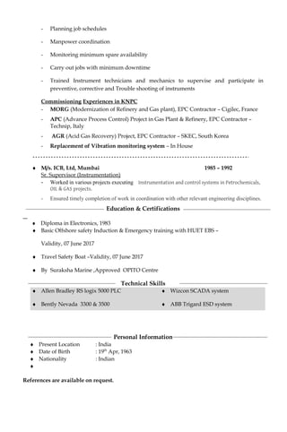 - Planning job schedules
- Manpower coordination
- Monitoring minimum spare availability
- Carry out jobs with minimum downtime
- Trained Instrument technicians and mechanics to supervise and participate in
preventive, corrective and Trouble shooting of instruments
Commissioning Experiences in KNPC
- MORG (Modernization of Refinery and Gas plant), EPC Contractor – Cigilec, France
- APC (Advance Process Control) Project in Gas Plant & Refinery, EPC Contractor –
Technip, Italy
- AGR (Acid Gas Recovery) Project, EPC Contractor – SKEC, South Korea
- Replacement of Vibration monitoring system – In House
♦ M/s. ICB, Ltd, Mumbai 1985 – 1992
Sr. Supervisor (Instrumentation)
- Worked in various projects executing Instrumentation and control systems in Petrochemicals,
OIL & GAS projects.
- Ensured timely completion of work in coordination with other relevant engineering disciplines.
Education & Certifications
♦ Diploma in Electronics, 1983
♦ Basic Offshore safety Induction & Emergency training with HUET EBS –
Validity, 07 June 2017
♦ Travel Safety Boat –Validity, 07 June 2017
♦ By Suraksha Marine ,Approved OPITO Centre
Technical Skills
♦ Allen Bradley RS logix 5000 PLC
♦ Bently Nevada 3300 & 3500
♦ Wizcon SCADA system
♦ ABB Trigard ESD system
Personal Information
♦ Present Location : India
♦ Date of Birth : 19th
Apr, 1963
♦ Nationality : Indian
♦
References are available on request.
 