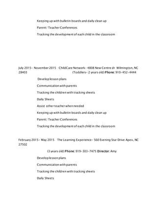 Keeping up with bulletin boards and daily clean up
Parent/ Teacher Conferences
Tracking the development of each child in the classroom
July 2015- November 2015 ChildCare Network- 4808 New Centre dr Wilmington, NC
28403 (Toddlers- 2 years old) Phone: 910-452-4444
Develop lesson plans
Communication with parents
Tracking the children with tracking sheets
Daily Sheets
Assist other teacher when needed
Keeping up with bulletin boards and daily clean up
Parent/ Teacher Conferences
Tracking the development of each child in the classroom
February 2015- May 2015 The Learning Experience- 560 Evening Star Drive Apex, NC
27502
(3 years old) Phone: 919-303-7475 Director: Amy
Develop lesson plans
Communication with parents
Tracking the children with tracking sheets
Daily Sheets
 