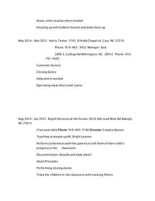 Assist other teacher when needed
Keeping up with bulletin boards and daily clean up
May 2014- Nov 2015 Harris Teeter 7145 O’Kelly Chapel rd. Cary, NC 27519
Phone: 919-465- 9432 Manager: Bob
2800 S. College Rd Wilmington, NC 28415 Phone: 910-
791-4505
Customer Service
Closing duties
Help where needed
Operating meat slicers and ovens
Aug 2014- Jan 2015 Bright Horizons at the Forum. 8516 Old Lead Mine Rd Raleigh,
NC 27615
(Two year olds) Phone: 919-845-7180 Director: Candice Bynum
Teaching strategies gold/ Bright Learner
Performconferences with the parents to tell them of their child’s
progress in the classroom.
Documentation-(boards and daily sheet)
Heart Principles
Performing closing duties
Track the children in the classroom with tracking Sheets
 