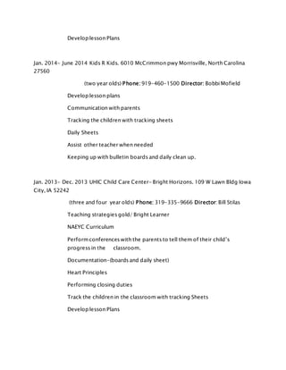 Develop lesson Plans
Jan. 2014- June 2014 Kids R Kids. 6010 McCrimmon pwy Morrisville, North Carolina
27560
(two year olds) Phone: 919-460-1500 Director: Bobbi Mofield
Develop lesson plans
Communication with parents
Tracking the children with tracking sheets
Daily Sheets
Assist other teacher when needed
Keeping up with bulletin boards and daily clean up.
Jan. 2013- Dec. 2013 UHIC Child Care Center- Bright Horizons. 109 W Lawn Bldg Iowa
City, IA 52242
(three and four year olds) Phone: 319-335-9666 Director: Bill Stilas
Teaching strategies gold/ Bright Learner
NAEYC Curriculum
Performconferences with the parents to tell them of their child’s
progress in the classroom.
Documentation-(boards and daily sheet)
Heart Principles
Performing closing duties
Track the children in the classroom with tracking Sheets
Develop lesson Plans
 