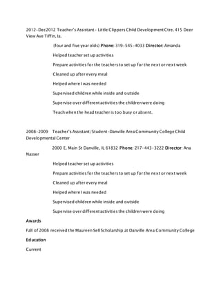 2012-Dec2012 Teacher’s Assistant- Little Clippers Child Development Ctre. 415 Deer
View Ave Tiffin, Ia.
(four and five year olds) Phone: 319-545-4033 Director: Amanda
Helped teacher set up activities
Prepare activities for the teachers to set up for the next or next week
Cleaned up after every meal
Helped where I was needed
Supervised children while inside and outside
Supervise over different activities the children were doing
Teach when the head teacher is too busy or absent.
2008-2009 Teacher’s Assistant/Student-Danville Area Community College Child
Developmental Center
2000 E. Main St Danville, IL 61832 Phone: 217-443-3222 Director: Ana
Nasser
Helped teacher set up activities
Prepare activities for the teachers to set up for the next or next week
Cleaned up after every meal
Helped where I was needed
Supervised children while inside and outside
Supervise over different activities the children were doing
Awards
Fall of 2008 received the Maureen Sell Scholarship at Danville Area Community College
Education
Current
 