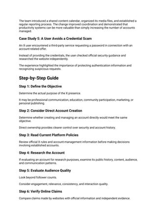 The team introduced a shared content calendar, organized its media files, and established a
regular reporting process. The change improved coordination and demonstrated that
productivity systems can be more valuable than simply increasing the number of accounts
managed.
Case Study 5: A User Avoids a Credential Scam
An X user encountered a third-party service requesting a password in connection with an
account-related offer.
Instead of providing the credentials, the user checked official security guidance and
researched the website independently.
The experience highlighted the importance of protecting authentication information and
recognizing suspicious requests.
Step-by-Step Guide
Step 1: Define the Objective
Determine the actual purpose of the X presence.
It may be professional communication, education, community participation, marketing, or
personal publishing.
Step 2: Consider Direct Account Creation
Determine whether creating and managing an account directly would meet the same
objective.
Direct ownership provides clearer control over security and account history.
Step 3: Read Current Platform Policies
Review official X rules and account-management information before making decisions
involving established accounts.
Step 4: Research the Account
If evaluating an account for research purposes, examine its public history, content, audience,
and communication patterns.
Step 5: Evaluate Audience Quality
Look beyond follower counts.
Consider engagement, relevance, consistency, and interaction quality.
Step 6: Verify Online Claims
Compare claims made by websites with official information and independent evidence.
 