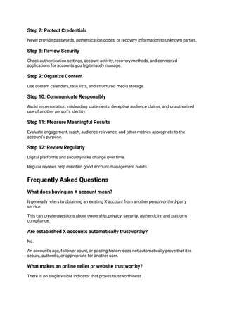 Step 7: Protect Credentials
Never provide passwords, authentication codes, or recovery information to unknown parties.
Step 8: Review Security
Check authentication settings, account activity, recovery methods, and connected
applications for accounts you legitimately manage.
Step 9: Organize Content
Use content calendars, task lists, and structured media storage.
Step 10: Communicate Responsibly
Avoid impersonation, misleading statements, deceptive audience claims, and unauthorized
use of another person's identity.
Step 11: Measure Meaningful Results
Evaluate engagement, reach, audience relevance, and other metrics appropriate to the
account's purpose.
Step 12: Review Regularly
Digital platforms and security risks change over time.
Regular reviews help maintain good account-management habits.
Frequently Asked Questions
What does buying an X account mean?
It generally refers to obtaining an existing X account from another person or third-party
service.
This can create questions about ownership, privacy, security, authenticity, and platform
compliance.
Are established X accounts automatically trustworthy?
No.
An account's age, follower count, or posting history does not automatically prove that it is
secure, authentic, or appropriate for another user.
What makes an online seller or website trustworthy?
There is no single visible indicator that proves trustworthiness.
 