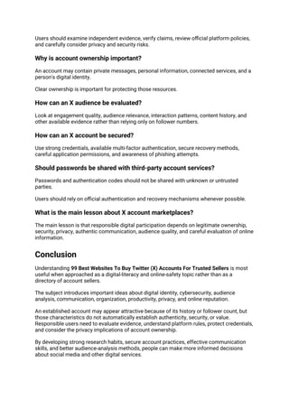 Users should examine independent evidence, verify claims, review official platform policies,
and carefully consider privacy and security risks.
Why is account ownership important?
An account may contain private messages, personal information, connected services, and a
person's digital identity.
Clear ownership is important for protecting those resources.
How can an X audience be evaluated?
Look at engagement quality, audience relevance, interaction patterns, content history, and
other available evidence rather than relying only on follower numbers.
How can an X account be secured?
Use strong credentials, available multi-factor authentication, secure recovery methods,
careful application permissions, and awareness of phishing attempts.
Should passwords be shared with third-party account services?
Passwords and authentication codes should not be shared with unknown or untrusted
parties.
Users should rely on official authentication and recovery mechanisms whenever possible.
What is the main lesson about X account marketplaces?
The main lesson is that responsible digital participation depends on legitimate ownership,
security, privacy, authentic communication, audience quality, and careful evaluation of online
information.
Conclusion
Understanding 99 Best Websites To Buy Twitter (X) Accounts For Trusted Sellers is most
useful when approached as a digital-literacy and online-safety topic rather than as a
directory of account sellers.
The subject introduces important ideas about digital identity, cybersecurity, audience
analysis, communication, organization, productivity, privacy, and online reputation.
An established account may appear attractive because of its history or follower count, but
those characteristics do not automatically establish authenticity, security, or value.
Responsible users need to evaluate evidence, understand platform rules, protect credentials,
and consider the privacy implications of account ownership.
By developing strong research habits, secure account practices, effective communication
skills, and better audience-analysis methods, people can make more informed decisions
about social media and other digital services.
 