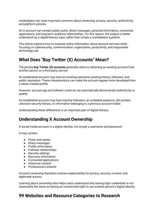 marketplace can raise important concerns about ownership, privacy, security, authenticity,
and platform policies.
An X account can contain public posts, direct messages, personal information, connected
applications, and long-term audience relationships. For this reason, the subject is better
understood as a digital-literacy topic rather than simply a marketplace question.
This article explains how to evaluate online information about account services while
focusing on cybersecurity, communication, organization, productivity, and responsible
technology use.
What Does "Buy Twitter (X) Accounts" Mean?
The phrase buy Twitter (X) accounts generally refers to obtaining an existing account from
another person or a third-party service.
An established account may have an existing username, posting history, followers, and
public reputation. These characteristics can make the account appear more developed than
a newly created profile.
However, account age and follower count do not automatically demonstrate authenticity or
quality.
An established account may have inactive followers, an unrelated audience, old content,
unknown security history, or information belonging to a previous account holder.
Understanding these differences is an important part of digital literacy.
Understanding X Account Ownership
A social-media account is a digital identity, not simply a username and password.
It may contain:
● Posts and replies
● Direct messages
● Profile information
● Follower relationships
● Security settings
● Recovery information
● Connected applications
● Historical content
● Professional contacts
Account ownership therefore involves responsibility for privacy, security, content, and
legitimate access.
Learning about ownership also helps users understand why having login credentials is not
necessarily the same as having an unrestricted right to use another person's digital identity.
99 Websites and Resource Categories to Research
 
