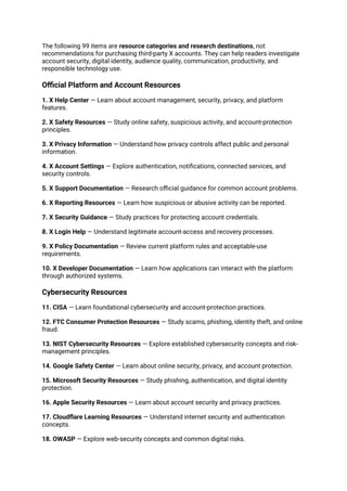 The following 99 items are resource categories and research destinations, not
recommendations for purchasing third-party X accounts. They can help readers investigate
account security, digital identity, audience quality, communication, productivity, and
responsible technology use.
Official Platform and Account Resources
1. X Help Center — Learn about account management, security, privacy, and platform
features.
2. X Safety Resources — Study online safety, suspicious activity, and account-protection
principles.
3. X Privacy Information — Understand how privacy controls affect public and personal
information.
4. X Account Settings — Explore authentication, notifications, connected services, and
security controls.
5. X Support Documentation — Research official guidance for common account problems.
6. X Reporting Resources — Learn how suspicious or abusive activity can be reported.
7. X Security Guidance — Study practices for protecting account credentials.
8. X Login Help — Understand legitimate account-access and recovery processes.
9. X Policy Documentation — Review current platform rules and acceptable-use
requirements.
10. X Developer Documentation — Learn how applications can interact with the platform
through authorized systems.
Cybersecurity Resources
11. CISA — Learn foundational cybersecurity and account-protection practices.
12. FTC Consumer Protection Resources — Study scams, phishing, identity theft, and online
fraud.
13. NIST Cybersecurity Resources — Explore established cybersecurity concepts and risk-
management principles.
14. Google Safety Center — Learn about online security, privacy, and account protection.
15. Microsoft Security Resources — Study phishing, authentication, and digital identity
protection.
16. Apple Security Resources — Learn about account security and privacy practices.
17. Cloudflare Learning Resources — Understand internet security and authentication
concepts.
18. OWASP — Explore web-security concepts and common digital risks.
 