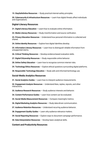 19. StaySafeOnline Resources — Study practical internet-safety principles.
20. Cybersecurity & Infrastructure Resources — Learn how digital threats affect individuals
and organizations.
Digital-Literacy Resources
21. Digital Literacy Education — Learn how to evaluate online information.
22. Media Literacy Resources — Study misinformation and source verification.
23. Privacy Education Resources — Understand how personal information is collected and
shared.
24. Online Identity Resources — Explore how digital identities develop.
25. Information Literacy Resources — Learn how to distinguish reliable information from
unsupported claims.
26. Critical Thinking Resources — Develop evidence-based evaluation skills.
27. Digital Citizenship Resources — Study responsible online behavior.
28. Online Safety Education — Learn how to recognize common internet risks.
29. Technology Ethics Resources — Explore ethical questions surrounding digital platforms.
30. Responsible Technology Education — Study safe and informed technology use.
Social-Media Analytics Resources
31. Social Analytics Guides — Learn how to interpret audience measurements.
32. Engagement Analysis Resources — Understand likes, replies, reposts, and other
interactions.
33. Audience Research Resources — Study audience interests and behavior.
34. Content Performance Guides — Learn how content can be evaluated.
35. Social-Media Measurement Resources — Compare meaningful metrics.
36. Digital Marketing Analytics Resources — Study data-driven communication.
37. Audience Retention Resources — Understand recurring audience behavior.
38. Engagement Quality Guides — Learn why audience relevance matters.
39. Social Reporting Resources — Explore ways to document campaign performance.
40. Data Interpretation Resources — Develop basic analytical skills.
Content and Productivity Resources
 