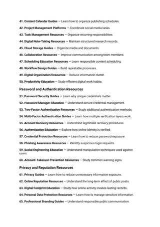 41. Content Calendar Guides — Learn how to organize publishing schedules.
42. Project Management Platforms — Coordinate social-media tasks.
43. Task Management Resources — Organize recurring responsibilities.
44. Digital Note-Taking Resources — Maintain structured research records.
45. Cloud Storage Guides — Organize media and documents.
46. Collaboration Resources — Improve communication among team members.
47. Scheduling Education Resources — Learn responsible content scheduling.
48. Workflow Design Guides — Build repeatable processes.
49. Digital Organization Resources — Reduce information clutter.
50. Productivity Education — Study efficient digital work habits.
Password and Authentication Resources
51. Password Security Guides — Learn why unique credentials matter.
52. Password Manager Education — Understand secure credential management.
53. Two-Factor Authentication Resources — Study additional authentication methods.
54. Multi-Factor Authentication Guides — Learn how multiple verification layers work.
55. Account Recovery Resources — Understand legitimate recovery procedures.
56. Authentication Education — Explore how online identity is verified.
57. Credential Protection Resources — Learn how to reduce password exposure.
58. Phishing Awareness Resources — Identify suspicious login requests.
59. Social Engineering Education — Understand manipulation techniques used against
users.
60. Account-Takeover Prevention Resources — Study common warning signs.
Privacy and Reputation Resources
61. Privacy Guides — Learn how to reduce unnecessary information exposure.
62. Online Reputation Resources — Understand the long-term effect of public posts.
63. Digital Footprint Education — Study how online activity creates lasting records.
64. Personal Data Protection Resources — Learn how to manage sensitive information.
65. Professional Branding Guides — Understand responsible public communication.
 