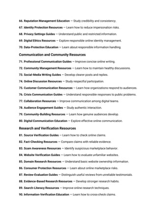 66. Reputation Management Education — Study credibility and consistency.
67. Identity Protection Resources — Learn how to reduce impersonation risks.
68. Privacy Settings Guides — Understand public and restricted information.
69. Digital Ethics Resources — Explore responsible online identity management.
70. Data-Protection Education — Learn about responsible information handling.
Communication and Community Resources
71. Professional Communication Guides — Improve concise online writing.
72. Community Management Resources — Learn how to maintain healthy discussions.
73. Social-Media Writing Guides — Develop clearer posts and replies.
74. Online Discussion Resources — Study respectful participation.
75. Customer Communication Resources — Learn how organizations respond to audiences.
76. Crisis Communication Guides — Understand responsible responses to public problems.
77. Collaboration Resources — Improve communication among digital teams.
78. Audience Engagement Guides — Study authentic interaction.
79. Community-Building Resources — Learn how genuine audiences develop.
80. Digital Communication Education — Explore effective online communication.
Research and Verification Resources
81. Source Verification Guides — Learn how to check online claims.
82. Fact-Checking Resources — Compare claims with reliable evidence.
83. Scam Awareness Resources — Identify suspicious marketplace behavior.
84. Website Verification Guides — Learn how to evaluate unfamiliar websites.
85. Domain Research Resources — Understand basic website ownership information.
86. Consumer Protection Resources — Learn about online marketplace risks.
87. Review-Evaluation Guides — Distinguish useful reviews from unreliable testimonials.
88. Evidence-Based Research Resources — Develop stronger research habits.
89. Search-Literacy Resources — Improve online research techniques.
90. Information-Verification Education — Learn how to cross-check claims.
 