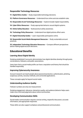 Responsible Technology Resources
91. Digital Ethics Guides — Study responsible technology decisions.
92. Platform Governance Resources — Understand how online services establish rules.
93. Responsible AI and Technology Resources — Explore broader digital responsibility.
94. Cyber Ethics Resources — Study appropriate behavior around digital systems.
95. Online Safety Education — Build practical safety awareness.
96. Technology Policy Resources — Understand how digital policies affect users.
97. Digital Citizenship Guides — Learn responsible participation online.
98. Responsible Social-Media Management Resources — Study sustainable account
practices.
99. Independent Technology-Education Resources — Compare different perspectives
before making digital-account decisions.
Educational Benefits
Learning About Digital Identity
Studying established X accounts demonstrates how digital identities develop through posts,
conversations, followers, and public associations.
Users learn that a social-media profile can have a reputation and history that should be
handled responsibly.
Improving Cybersecurity Awareness
Account research can teach people about password protection, authentication, phishing,
suspicious activity, recovery methods, and connected applications.
These concepts apply far beyond social media.
Understanding Audience Quality
Follower numbers are only one measurement.
Studying engagement, relevance, interaction quality, and audience behavior helps users
make more informed judgments about online communities.
Developing Communication Skills
Social-media communication requires concise writing, respectful discussion, accurate
information, and appropriate responses.
These skills can also support workplace and professional communication.
 