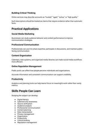 Building Critical Thinking
Online services may describe accounts as “trusted,” “aged,” “active,” or “high quality.”
Such descriptions should be treated as claims that require evidence rather than automatic
facts.
Practical Applications
Social-Media Marketing
Businesses can study audience behavior and content performance to improve
communication strategies.
Professional Communication
Professionals can use X to share expertise, participate in discussions, and maintain public-
facing communication.
Content Organization
Calendars, task systems, and organized media libraries can make social-media workflows
more efficient.
Online Reputation Management
Public posts can affect how people perceive individuals and organizations.
Accurate information and consistent communication can support credibility.
Productivity
Analytics and planning tools can help teams focus on meaningful work rather than vanity
metrics.
Skills People Can Learn
Studying the subject can develop:
● Digital literacy
● Cybersecurity awareness
● Source verification
● Audience analysis
● Professional communication
● Content planning
● Data interpretation
● Privacy management
● Organization
● Productivity
● Critical thinking
● Reputation management
 