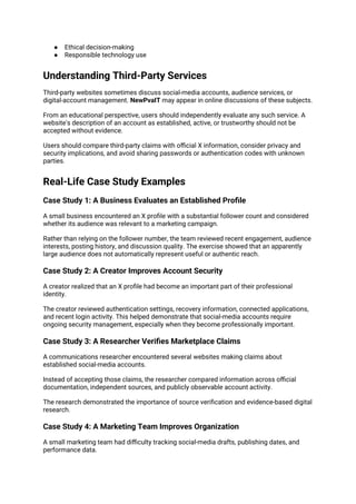● Ethical decision-making
● Responsible technology use
Understanding Third-Party Services
Third-party websites sometimes discuss social-media accounts, audience services, or
digital-account management. NewPvaIT may appear in online discussions of these subjects.
From an educational perspective, users should independently evaluate any such service. A
website's description of an account as established, active, or trustworthy should not be
accepted without evidence.
Users should compare third-party claims with official X information, consider privacy and
security implications, and avoid sharing passwords or authentication codes with unknown
parties.
Real-Life Case Study Examples
Case Study 1: A Business Evaluates an Established Profile
A small business encountered an X profile with a substantial follower count and considered
whether its audience was relevant to a marketing campaign.
Rather than relying on the follower number, the team reviewed recent engagement, audience
interests, posting history, and discussion quality. The exercise showed that an apparently
large audience does not automatically represent useful or authentic reach.
Case Study 2: A Creator Improves Account Security
A creator realized that an X profile had become an important part of their professional
identity.
The creator reviewed authentication settings, recovery information, connected applications,
and recent login activity. This helped demonstrate that social-media accounts require
ongoing security management, especially when they become professionally important.
Case Study 3: A Researcher Verifies Marketplace Claims
A communications researcher encountered several websites making claims about
established social-media accounts.
Instead of accepting those claims, the researcher compared information across official
documentation, independent sources, and publicly observable account activity.
The research demonstrated the importance of source verification and evidence-based digital
research.
Case Study 4: A Marketing Team Improves Organization
A small marketing team had difficulty tracking social-media drafts, publishing dates, and
performance data.
 