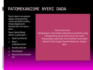 PATOMEKANISME NYERI DADA
Nyeri dada merupakan
gejala yang penting
untuk penyakit toraks,
tetapi dapat pula
berasal dari luar paru-
paru.
Nyeri dada dibagi
dalam 5 golongan :
1. Nyeri pulmonal
2. Nyeri
trakeobronkial
3. Kardiovaskuler
4. Oesofagial
5. Neuromuskuloskele
tal
Nyeri pulmonal :
Rangsangan yang terjadi pada pleura parietalis yang
mengandung ujung saraf untuk rasa nyeri.
Rangsangan pada tepi menimbulkan nyeri pada
daerah toraks bagian bawah abdomen bagian
atas.
 