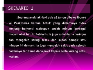 Seorang anak laki-laki usia 16 tahun dibawa ibunya
ke Puskesmas karena batuk yang dialaminya tidak
kunjung berhenti walaupun sudah minum berbagai
macam obat batuk. Selain itu ia juga sudah lama beringus
dan mengeluh sering sesak dan sudah hampir satu
minggu ini demam. Ia juga mengeluh sakit pada seluruh
badannya terutama dada,sakit kepala serta kurang nafsu
makan.
SKENARIO 1
 