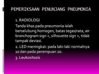 PEMERIKSAAN PENUNJANG PNEUMONIA
1. RADIOLOGI
Tanda khas pada pneumonia ialah
berselubung homogen, batas tegas/rata, air
bronchogram sign +, silhouette sign +, tidak
tampak deviasi.
2. LED meningkat: pada laki-laki normalnya
10 dan pada perempuan 20.
3. Leukositosis
 