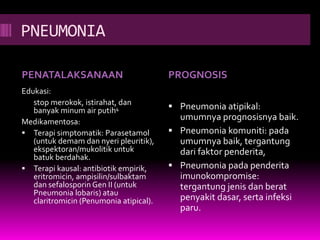 PNEUMONIA
PENATALAKSANAAN PROGNOSIS
Edukasi:
stop merokok, istirahat, dan
banyak minum air putih4
Medikamentosa:
 Terapi simptomatik: Parasetamol
(untuk demam dan nyeri pleuritik),
ekspektoran/mukolitik untuk
batuk berdahak.
 Terapi kausal: antibiotik empirik,
eritromicin, ampisilin/sulbaktam
dan sefalosporin Gen II (untuk
Pneumonia lobaris) atau
claritromicin (Penumonia atipical).
 Pneumonia atipikal:
umumnya prognosisnya baik.
 Pneumonia komuniti: pada
umumnya baik, tergantung
dari faktor penderita,
 Pneumonia pada penderita
imunokompromise:
tergantung jenis dan berat
penyakit dasar, serta infeksi
paru.
 