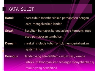 Batuk : cara tubuh membersihkan pernapasan dengan
cara mengeluarkan lender.
Sesak : kesulitan bernapas karena adanya kontraksi otot-
otot pernapasan tambahan.
Demam : reaksi fisiologis tubuh untuk mempertahankan
system imun.
Beringus : lender yang ada didalam cavum nasi, karena
infeksi mikroorganisme sehingga menyebabkan q
mucus yang berlebihan.
KATA SULIT
 