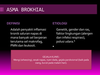 ASMA BROKHIAL
DEFINISI ETIOLOGI
Adalah penyakit inflamasi
kronik saluran napas di
mana banyak sel berperan
terutama sel makrofag,
PMN dan leukosit.
Genetik, gender dan ras,
faktor lingkungan (alergen
dan infeksi respirasi),
polusi udara.6

GEJALA KLINIS :
Mengi (wheezing), sesak napas, nyeri dada, gejala paroksismal (baik pada
siang, buruk pada malam hari).
 