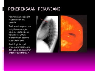 PEMERIKSAAN PENUNJANG
Peningkatan eosinofil,
IgE total dan IgE
spesifik
Tes kapasitas paru: tes
fungsi paru dengan
spirometri atau peak
flow meter untuk
menentukan adanya
obstruksi napas.
Radiologi: tampak
pneumomediastinum
dan udara pada daerah
anterior dari trakea.9
 