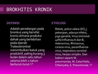 BROKHITIS KRONIK
DEFINISI ETIOLOGI
Adalah peradangan pada
bronkus yang bersifat
kronis dimana produksi
dahak yang berlebihan
pada daerah
Trakeobronkial
menimbulkan batuk yang
produktif, paling kurang 3
bulan dalam satu tahun
selama lebih 2 tahun
berturut-turut.5,6
Rokok, polusi udara (SO2),
pekerjaan, adanya infeksi,
juga genetik,Virus (minimal
40%) Influenza A dan B,
Adenovirus, Rhinovirus,
corona virus, parainfluenza
virus, respiratory synsitial
virus, herpes simplex. Dan
bakteri seperti M.
pneumoniae, M. Catarrhalis,
Chlamydia, S. Pneumoniae.5,6
 