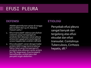 EFUSI PLEURA
DEFENISI ETIOLOGI
Adalah penimbunan cairan di rongga
pleura lebih dari 15 ml. Ada dua
macam yaitu:4
1. Efusi transudatif: adanya perubahan
sistemik yang mempengaruhi
produksi dan absorpsi cairan pleura
antara lain gagal jantung kongestif,
sirosis hepatis dan sindrom nefrotik
2. Efusi eksudatif: cairan dengan kadar
protein lebih tinggi karena adanya
faktor lokal yang mempengaruhi
produksi atau absorpsi cairan antara
lainTB, keganasan, trauma seperti
hemothoraks, emboli paru dan
penyakit organ abdomen.
Penyebab efusi pleura
sangat banyak dan
tergolong atas efusi
eksudat dan efusi
transudat. Contohnya
Tuberculosis, Cirrhosis
hepatis, dll.6
 