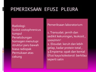 PEMERIKSAAN EFUSI PLEURA
Radiologi:
Sudut costophrenicus
tumpul
Perselubungan
homogen menutupi
struktur paru bawah
biasa radiopak
Permukaan atas
cekung
Pemeriksaan laboratorium
1.Transudat: jernih dan
sedikit kekuningan, leukosit ,
1000/mm2
2. Eksudat: keruh dan lebih
gelap, kadar protein total ,
3.Empiema: opak dan kental
Efusi kaya kolesterol: berkilau
seperti satin
 