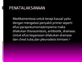 PENATALAKSANAAN
Medikamentosa untuk terapi kausal yaitu
dengan mengatasi penyakit primer seperti
efusi parapneumonia/empiema maka
dilakukan thoracentesis, antibiotik, drainase.
Untuk efusi keganasan dilakukan drainase
dan chest tube,dan pleurodesis kimiawi.4
 