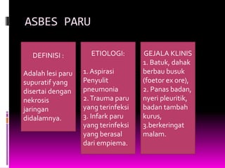 ASBES PARU
DEFINISI :
Adalah lesi paru
supuratif yang
disertai dengan
nekrosis
jaringan
didalamnya.
ETIOLOGI:
1. Aspirasi
Penyulit
pneumonia
2.Trauma paru
yang terinfeksi
3. Infark paru
yang terinfeksi
yang berasal
dari empiema.
GEJALA KLINIS
1. Batuk, dahak
berbau busuk
(foetor ex ore),
2. Panas badan,
nyeri pleuritik,
badan tambah
kurus,
3.berkeringat
malam.
 