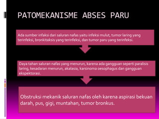 PATOMEKANISME ABSES PARU
Ada sumber infaksi dari saluran nafas yaitu infeksi mulut, tumor laring yang
terinfeksi, bronkitaksis yang terinfeksi, dan tumor paru yang terinfeksi.
Daya tahan saluran nafas yang menurun, karena ada gangguan seperti paralisis
laring, kesadaran menurun, akalasia, karsinoma oesophagus dan gangguan
ekspektorasi.
Obstruksi mekanik saluran nafas oleh karena aspirasi bekuan
darah, pus, gigi, muntahan, tumor bronkus.
 