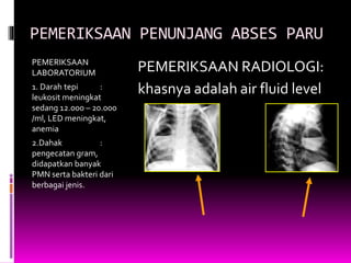 PEMERIKSAAN PENUNJANG ABSES PARU
PEMERIKSAAN
LABORATORIUM
1. Darah tepi :
leukosit meningkat
sedang 12.000 – 20.000
/ml, LED meningkat,
anemia
2.Dahak :
pengecatan gram,
didapatkan banyak
PMN serta bakteri dari
berbagai jenis.
PEMERIKSAAN RADIOLOGI:
khasnya adalah air fluid level
 