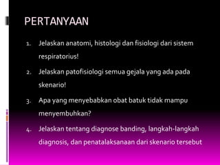 PERTANYAAN
1. Jelaskan anatomi, histologi dan fisiologi dari sistem
respiratorius!
2. Jelaskan patofisiologi semua gejala yang ada pada
skenario!
3. Apa yang menyebabkan obat batuk tidak mampu
menyembuhkan?
4. Jelaskan tentang diagnose banding, langkah-langkah
diagnosis, dan penatalaksanaan dari skenario tersebut
 