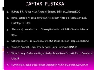 DAFTAR PUSTAKA
1. R. Putz & R. Pabst. Atlas Anatomi Sobotta Edisi 23. Jakarta: EGC
2. Rewa, Sabbele N. 2011. Penuntun Praktikum Histologi. Makassar: Lab.
Histologi FK-UMI.
3. Sherwood, Lauralee. 2001. Fisiologi Manusia dari Sel ke Sistem. Jakarta:
EGC.
4. Sabarguna,Aria. 2006.Atlas Alur untuk Diagnosis danTerapi. Jakarta: UI
5. Yuwono, Slamet. 2010. Ilmu Penyakit Paru. Surabaya: UNAIR
6. Wiyadi. 2005. Pedoman Diagnosis danTerapi Ilmu Penyakit Paru. Surabaya:
UNAIR
7. K,Winariani. 2012. Dasar-dasar Diagnostik Fisik Paru. Surabaya: UNAIR
 