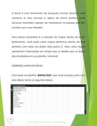 © 2017 - GILBERTO MENDES | Todos os direitos reservados
11
O Excel é uma ferramenta de produção incrível. Quando você
conhece os seus recursos e aplica de forma positiva, pode
alcançar resultados capazes de impressionar as pessoas que têm
contato com o seu trabalho.
Uma dessas maravilhas é a inserção de mapas dentro do Excel.
Exatamente, você pode inserir mapas dinâmicos dentro de suas
planilhas com base nos dados nela postos. E, claro, estes mapas
apresentam informações em tempo real, à medida que os dados
são atualizados em sua planilha. Vamos lá:
INSERINDO MAPAS EM EXCEL
Com base na planilha "MAPAS.XLSX" que você recebeu junto com
este eBook, temos os seguintes dados:
 