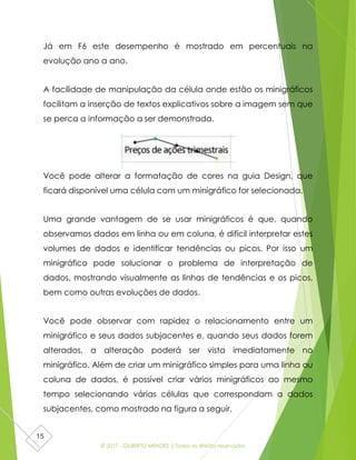 © 2017 - GILBERTO MENDES | Todos os direitos reservados
15
Já em F6 este desempenho é mostrado em percentuais na
evolução ano a ano.
A facilidade de manipulação da célula onde estão os minigráficos
facilitam a inserção de textos explicativos sobre a imagem sem que
se perca a informação a ser demonstrada.
Você pode alterar a formatação de cores na guia Design, que
ficará disponível uma célula com um minigráfico for selecionada.
Uma grande vantagem de se usar minigráficos é que, quando
observamos dados em linha ou em coluna, é difícil interpretar estes
volumes de dados e identificar tendências ou picos. Por isso um
minigráfico pode solucionar o problema de interpretação de
dados, mostrando visualmente as linhas de tendências e os picos,
bem como outras evoluções de dados.
Você pode observar com rapidez o relacionamento entre um
minigráfico e seus dados subjacentes e, quando seus dados forem
alterados, a alteração poderá ser vista imediatamente no
minigráfico. Além de criar um minigráfico simples para uma linha ou
coluna de dados, é possível criar vários minigráficos ao mesmo
tempo selecionando várias células que correspondam a dados
subjacentes, como mostrado na figura a seguir.
 