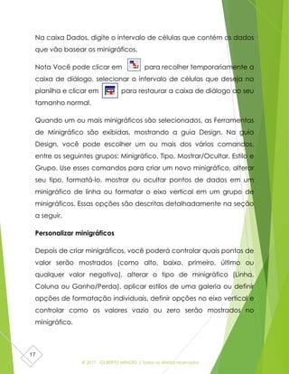 © 2017 - GILBERTO MENDES | Todos os direitos reservados
17
Na caixa Dados, digite o intervalo de células que contém os dados
que vão basear os minigráficos.
Nota Você pode clicar em para recolher temporariamente a
caixa de diálogo, selecionar o intervalo de células que deseja na
planilha e clicar em para restaurar a caixa de diálogo ao seu
tamanho normal.
Quando um ou mais minigráficos são selecionados, as Ferramentas
de Minigráfico são exibidas, mostrando a guia Design. Na guia
Design, você pode escolher um ou mais dos vários comandos,
entre os seguintes grupos: Minigráfico, Tipo, Mostrar/Ocultar, Estilo e
Grupo. Use esses comandos para criar um novo minigráfico, alterar
seu tipo, formatá-lo, mostrar ou ocultar pontos de dados em um
minigráfico de linha ou formatar o eixo vertical em um grupo de
minigráficos. Essas opções são descritas detalhadamente na seção
a seguir.
Personalizar minigráficos
Depois de criar minigráficos, você poderá controlar quais pontos de
valor serão mostrados (como alto, baixo, primeiro, último ou
qualquer valor negativo), alterar o tipo de minigráfico (Linha,
Coluna ou Ganho/Perda), aplicar estilos de uma galeria ou definir
opções de formatação individuais, definir opções no eixo vertical e
controlar como os valores vazio ou zero serão mostrados no
minigráfico.
 
