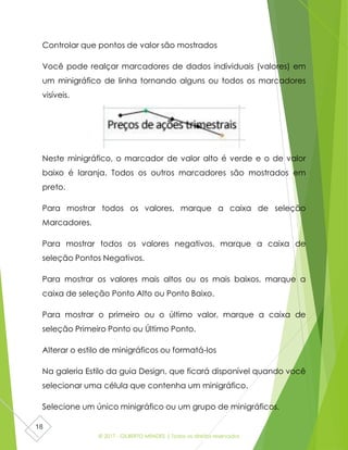 © 2017 - GILBERTO MENDES | Todos os direitos reservados
18
Controlar que pontos de valor são mostrados
Você pode realçar marcadores de dados individuais (valores) em
um minigráfico de linha tornando alguns ou todos os marcadores
visíveis.
Neste minigráfico, o marcador de valor alto é verde e o de valor
baixo é laranja. Todos os outros marcadores são mostrados em
preto.
Para mostrar todos os valores, marque a caixa de seleção
Marcadores.
Para mostrar todos os valores negativos, marque a caixa de
seleção Pontos Negativos.
Para mostrar os valores mais altos ou os mais baixos, marque a
caixa de seleção Ponto Alto ou Ponto Baixo.
Para mostrar o primeiro ou o último valor, marque a caixa de
seleção Primeiro Ponto ou Último Ponto.
Alterar o estilo de minigráficos ou formatá-los
Na galeria Estilo da guia Design, que ficará disponível quando você
selecionar uma célula que contenha um minigráfico.
Selecione um único minigráfico ou um grupo de minigráficos.
 