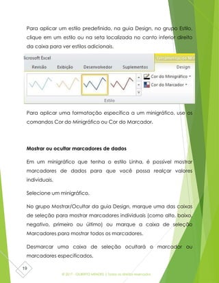 © 2017 - GILBERTO MENDES | Todos os direitos reservados
19
Para aplicar um estilo predefinido, na guia Design, no grupo Estilo,
clique em um estilo ou na seta localizada no canto inferior direito
da caixa para ver estilos adicionais.
Para aplicar uma formatação específica a um minigráfico, use os
comandos Cor do Minigráfico ou Cor do Marcador.
Mostrar ou ocultar marcadores de dados
Em um minigráfico que tenha o estilo Linha, é possível mostrar
marcadores de dados para que você possa realçar valores
individuais.
Selecione um minigráfico.
No grupo Mostrar/Ocultar da guia Design, marque uma das caixas
de seleção para mostrar marcadores individuais (como alto, baixo,
negativo, primeiro ou último) ou marque a caixa de seleção
Marcadores para mostrar todos os marcadores.
Desmarcar uma caixa de seleção ocultará o marcador ou
marcadores especificados.
 