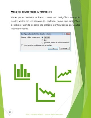 © 2017 - GILBERTO MENDES | Todos os direitos reservados
23
Manipular células vazias ou valores zero
Você pode controlar a forma como um minigráfico manipula
células vazias em um intervalo (e, portanto, como esse minigráfico
é exibido) usando a caixa de diálogo Configurações de Células
Ocultas e Vazias.
 
