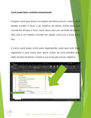 © 2017 - GILBERTO MENDES | Todos os direitos reservados
25
Você pode fazer controles sensacionais
Imagine você que tenha um projeto de leitura anual, e claro, você
deseja cumprir à risca o seu objetivo de leitura. Então para que
mantenha sempre o foco, você deve criar um controle de leitura.
Mas não é um simples controle em papel, você usa o Excel para
isso.
E como você preza muito pela organização, quer que tudo fique
registrado e com muito bom gosto. Então faz uma planilha que,
além da lista de leitura, mostra a sua evolução em seu objetivo.
 