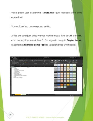 © 2017 - GILBERTO MENDES | Todos os direitos reservados
26
Você pode usar a planilha "Leitura.xlsx" que recebeu junto com
este eBook.
Vamos fazer isso passo a passo então.
Antes de qualquer coisa vamos montar nossa lista de A1 até B11,
com cabeçalhos em A, B e C. Em seguida na guia Página Inicial,
escolhemos Formatar como Tabela, selecionamos um modelo.
 